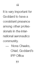 It is very important for Goddard to have a consistent presence among other professionals in the international aeronautics community. -- Nona Cheeks, chief, Goddard's IPP Office