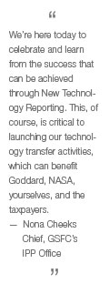 We're here today to celebrate and learn from the success that can be achieved through New Technology Reporting. This, of course, is critical to launching our technology transfer activities, which can benefit Goddard, NASA, yourselves, and the taxpayers. —Nona Cheeks, Chief, GSFC's IPP Office