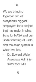 We are bringing together two of Maryland's biggest employers for a project that has major implications for NASA and our understanding of Earth and the solar system in which we live. —Dr. Edward Weiler, Assoc. Administrator for SMD